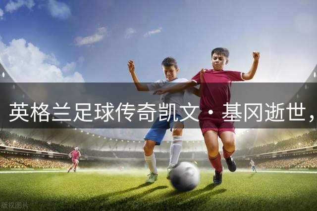 英格兰足球传奇凯文·基冈逝世，生涯成就载入历史