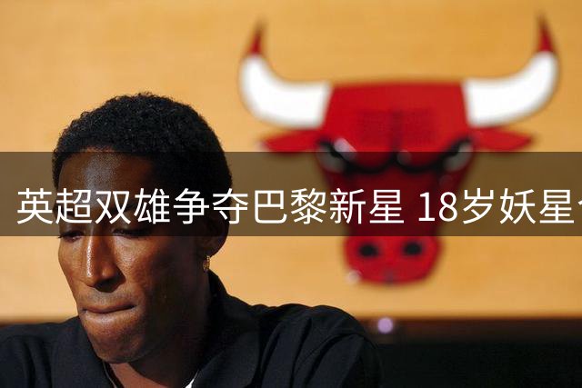英超双雄争夺巴黎新星 18岁妖星今夏恐告别法甲